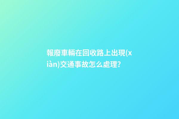 報廢車輛在回收路上出現(xiàn)交通事故怎么處理？