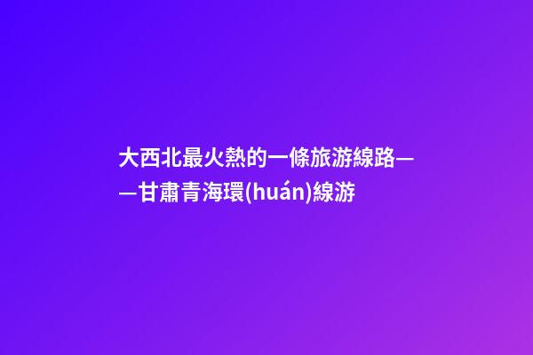 大西北最火熱的一條旅游線路——甘肅青海環(huán)線游