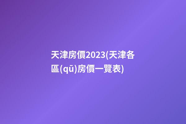 天津房價2023(天津各區(qū)房價一覽表)