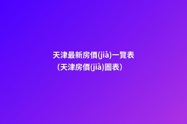 天津最新房價(jià)一覽表（天津房價(jià)圖表）