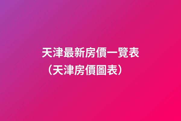 天津最新房價一覽表（天津房價圖表）