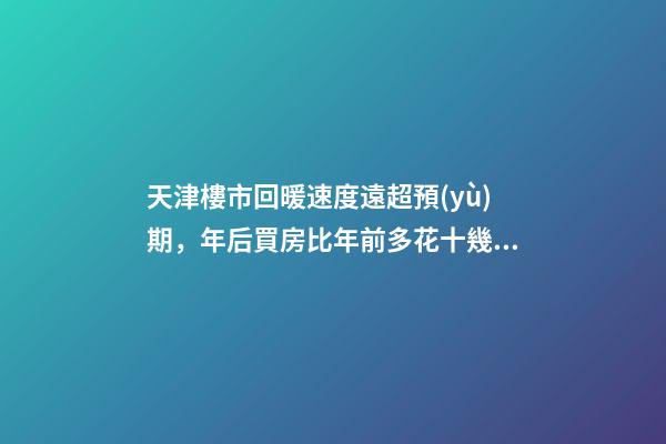 天津樓市回暖速度遠超預(yù)期，年后買房比年前多花十幾萬！