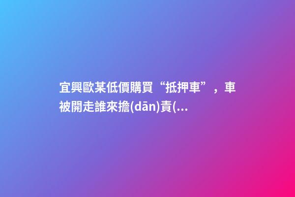 宜興歐某低價購買“抵押車”，車被開走誰來擔(dān)責(zé)？