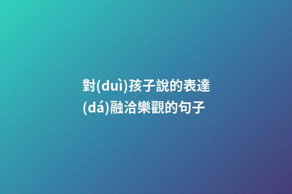 對(duì)孩子說的表達(dá)融洽樂觀的句子