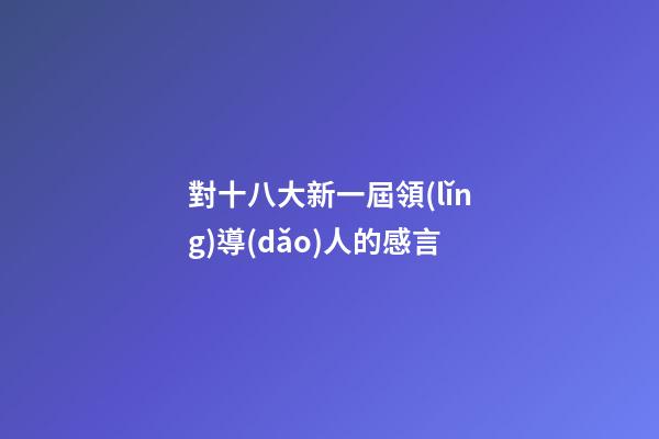 對十八大新一屆領(lǐng)導(dǎo)人的感言