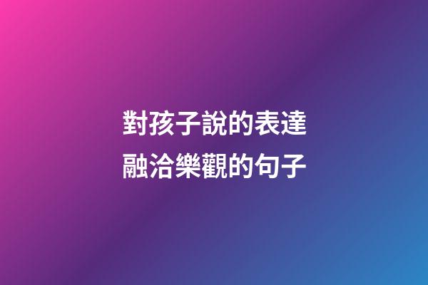 對孩子說的表達融洽樂觀的句子