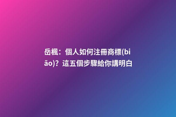 岳楓：個人如何注冊商標(biāo)？這五個步驟給你講明白