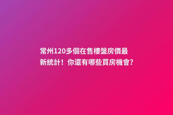 常州120多個在售樓盤房價最新統計！你還有哪些買房機會？