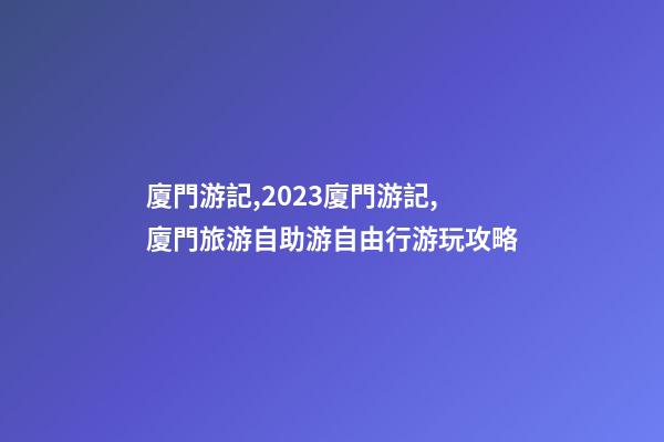 廈門游記,2023廈門游記,廈門旅游/自助游/自由行/游玩攻略