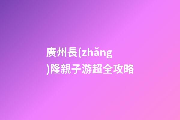 廣州長(zhǎng)隆親子游超全攻略