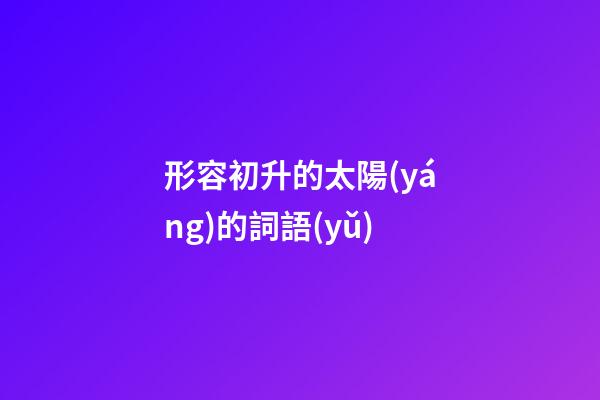 形容初升的太陽(yáng)的詞語(yǔ)