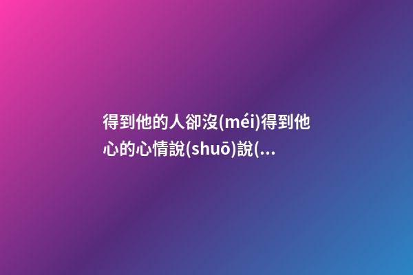 得到他的人卻沒(méi)得到他心的心情說(shuō)說(shuō)句子