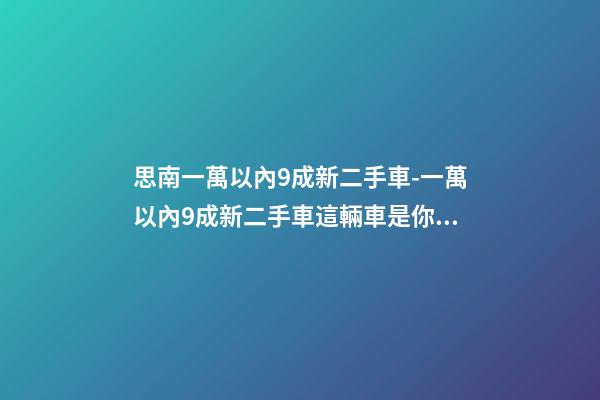 思南一萬以內9成新二手車-一萬以內9成新二手車這輛車是你的優(yōu)選