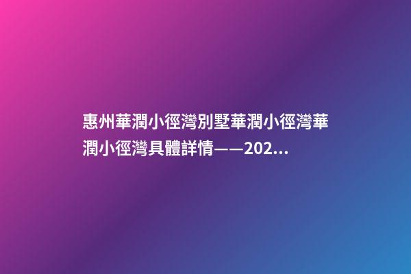 惠州華潤小徑灣別墅/華潤小徑灣/華潤小徑灣/具體詳情——2022華潤小徑灣在售房