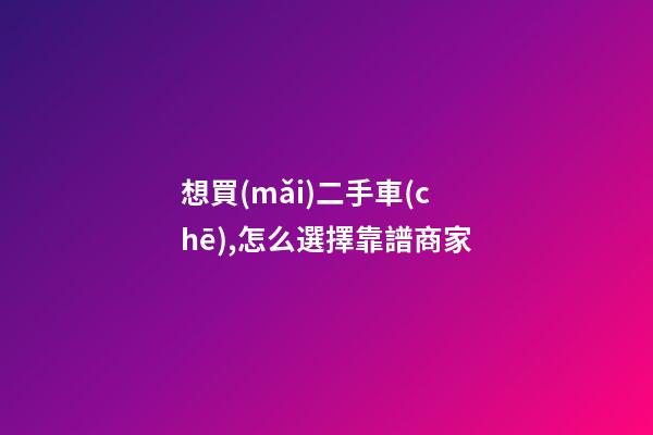 想買(mǎi)二手車(chē),怎么選擇靠譜商家?