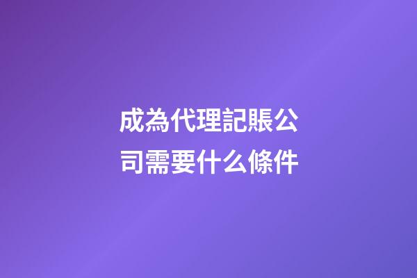 成為代理記賬公司需要什么條件