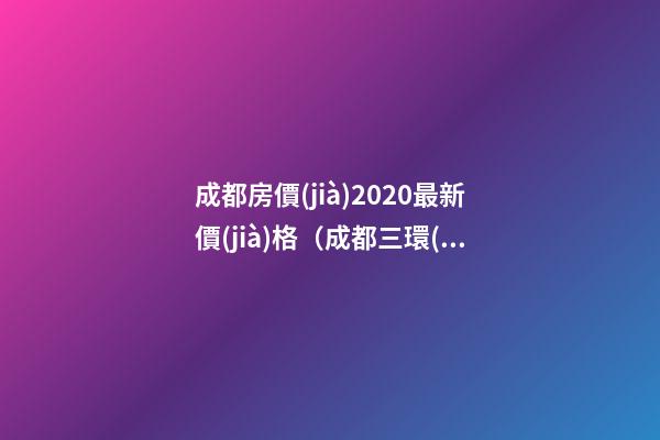 成都房價(jià)2020最新價(jià)格（成都三環(huán)內(nèi)房價(jià)2020最新價(jià)格）