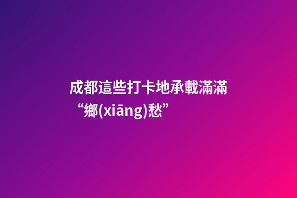 成都這些打卡地承載滿滿“鄉(xiāng)愁”