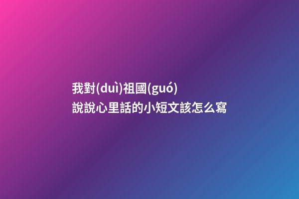 我對(duì)祖國(guó)說說心里話的小短文該怎么寫