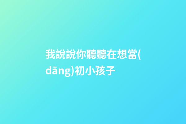 我說說你聽聽在想當(dāng)初小孩子