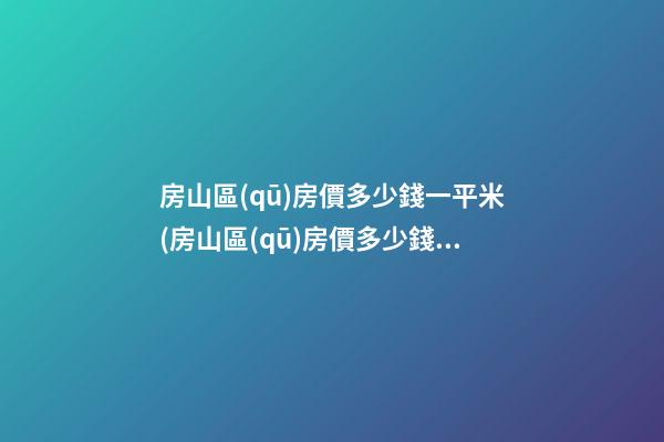 房山區(qū)房價多少錢一平米(房山區(qū)房價多少錢1平米)