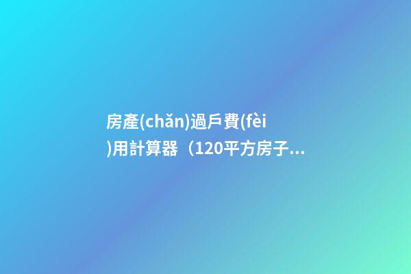 房產(chǎn)過戶費(fèi)用計算器（120平方房子過戶大概多少錢）