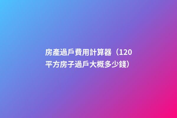 房產過戶費用計算器（120平方房子過戶大概多少錢）