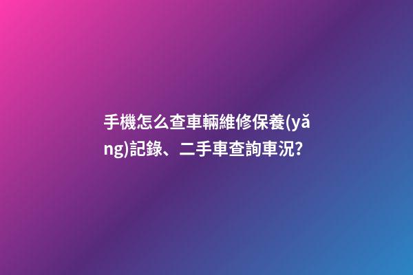 手機怎么查車輛維修保養(yǎng)記錄、二手車查詢車況？