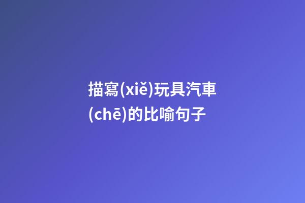 描寫(xiě)玩具汽車(chē)的比喻句子