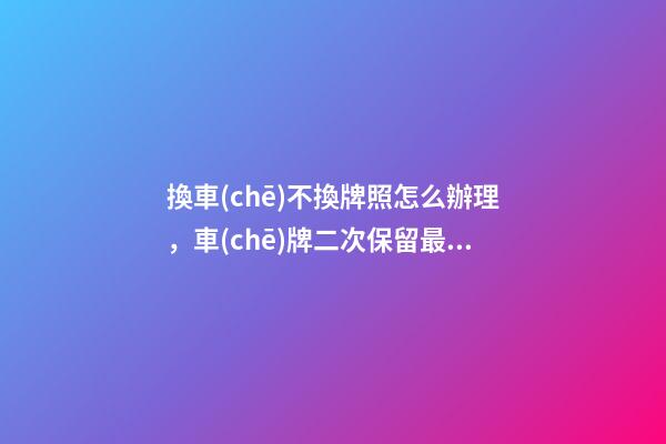 換車(chē)不換牌照怎么辦理，車(chē)牌二次保留最新規(guī)定