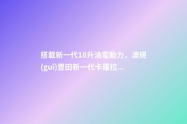 搭載新一代1.8升油電動力，澳規(guī)豐田新一代卡羅拉掀背版8月開賣