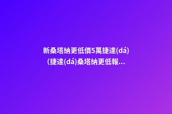 新桑塔納更低價5萬捷達(dá)（捷達(dá)桑塔納更低報(bào)價不到6萬）