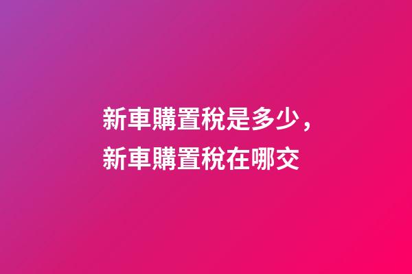 新車購置稅是多少，新車購置稅在哪交