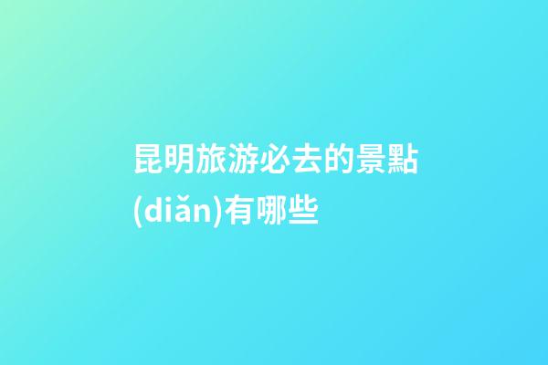 昆明旅游必去的景點(diǎn)有哪些