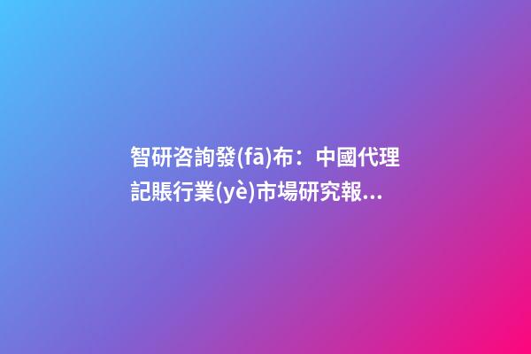 智研咨詢發(fā)布：中國代理記賬行業(yè)市場研究報告（2023版）