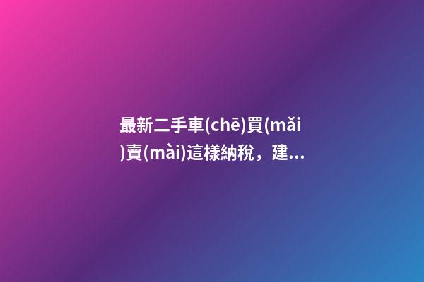 最新二手車(chē)買(mǎi)賣(mài)這樣納稅，建議詳細(xì)看