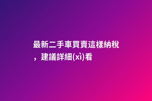 最新二手車買賣這樣納稅，建議詳細(xì)看