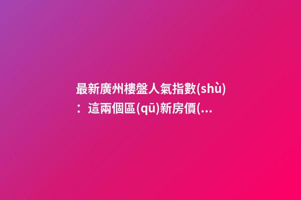 最新廣州樓盤人氣指數(shù)：這兩個區(qū)新房價(jià)終于降了