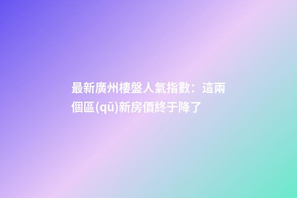 最新廣州樓盤人氣指數：這兩個區(qū)新房價終于降了