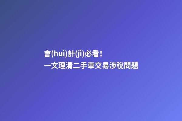 會(huì)計(jì)必看！一文理清二手車交易涉稅問題