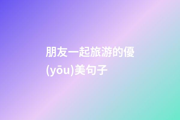 朋友一起旅游的優(yōu)美句子