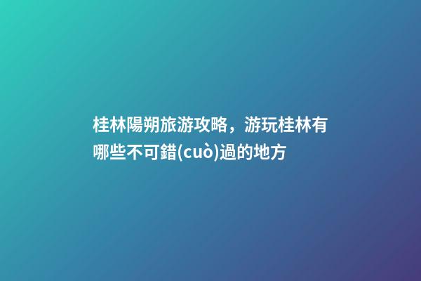 桂林陽朔旅游攻略，游玩桂林有哪些不可錯(cuò)過的地方