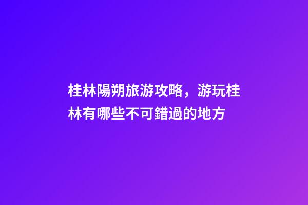 桂林陽朔旅游攻略，游玩桂林有哪些不可錯過的地方