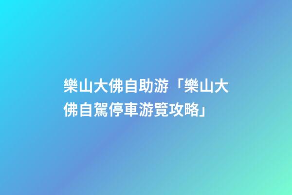 樂山大佛自助游「樂山大佛自駕停車游覽攻略」