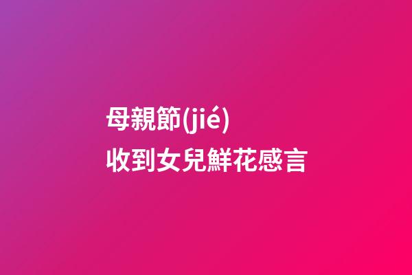 母親節(jié)收到女兒鮮花感言