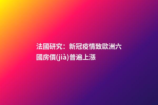 法國研究：新冠疫情致歐洲六國房價(jià)普遍上漲