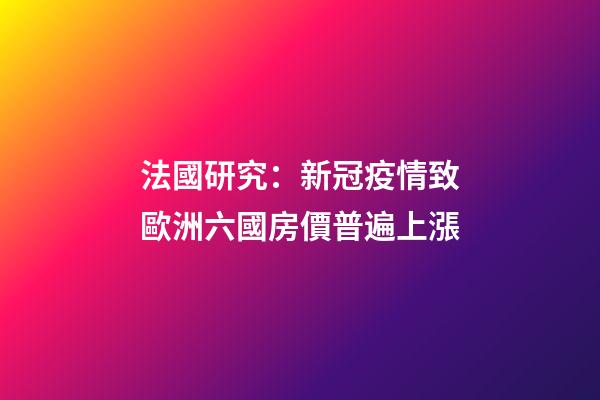 法國研究：新冠疫情致歐洲六國房價普遍上漲