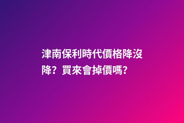 津南保利時代價格降沒降？買來會掉價嗎？