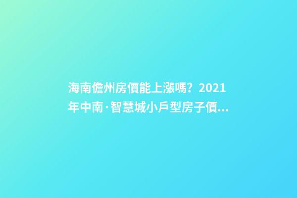 海南儋州房價能上漲嗎？2021年中南·智慧城小戶型房子價格~