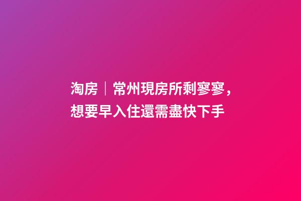 淘房｜常州現房所剩寥寥，想要早入住還需盡快下手